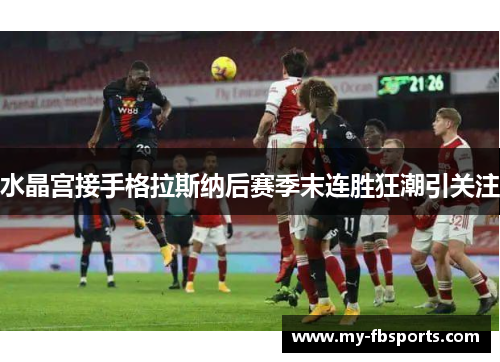 水晶宫接手格拉斯纳后赛季末连胜狂潮引关注 水晶宫接手格拉斯纳后赛季末连胜狂潮引关注