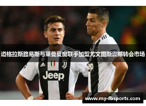 道格拉斯路易斯与莱曼夏窗联手加盟尤文图斯震撼转会市场